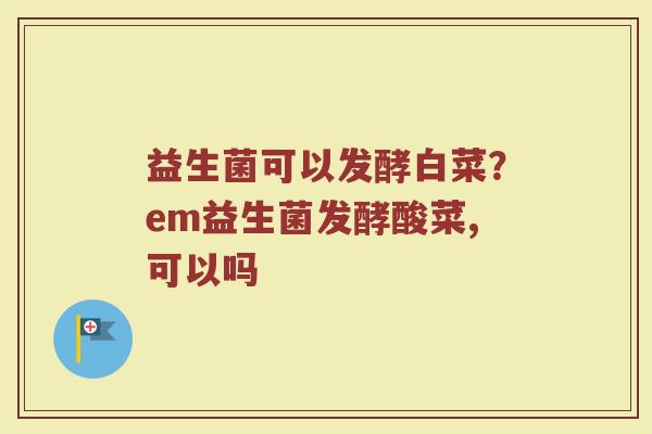 益生菌可以发酵白菜？em益生菌发酵酸菜,可以吗