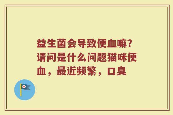 益生菌会导致便血嘛？请问是什么问题猫咪便血，最近频繁，口臭
