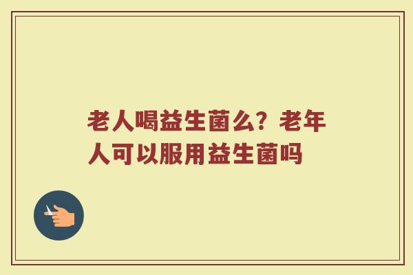 老人喝益生菌么?老年人可以服用益生菌吗 老人喝益生菌么?老年人可以服用益生菌吗