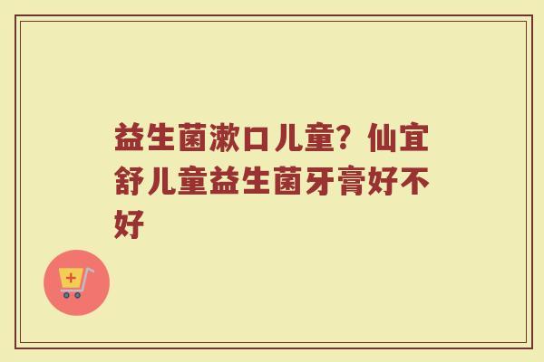 益生菌漱口儿童？仙宜舒儿童益生菌牙膏好不好