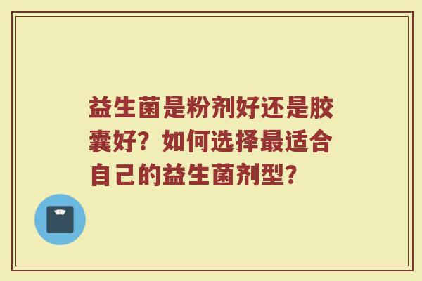 益生菌是粉剂好还是胶囊好？如何选择最适合自己的益生菌剂型？