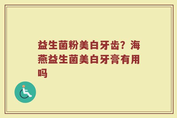 益生菌粉美白牙齿？海燕益生菌美白牙膏有用吗