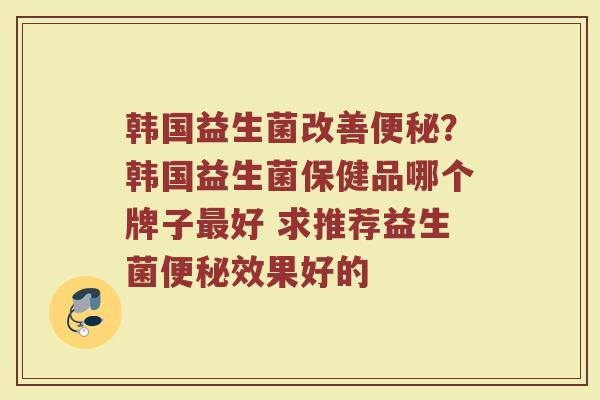 韩国益生菌改善?韩国益生菌保健品哪个牌子好 求推荐益生菌效果好的 韩国益生菌改善?韩国益生菌保健品哪个牌子好 求推荐益生菌效果好的