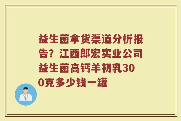 益生菌拿货渠道分析报告？江西郎宏实业公司益生菌高钙羊初乳300克多少钱一罐