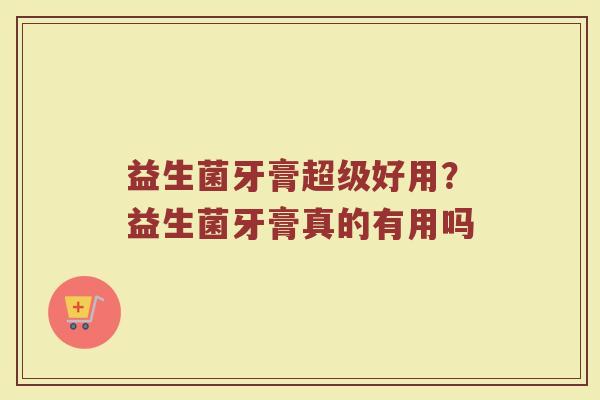 益生菌牙膏超级好用？益生菌牙膏真的有用吗