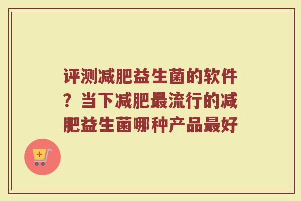 评测减肥益生菌的软件？当下减肥最流行的减肥益生菌哪种产品最好