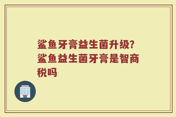 鲨鱼牙膏益生菌升级？鲨鱼益生菌牙膏是智商税吗