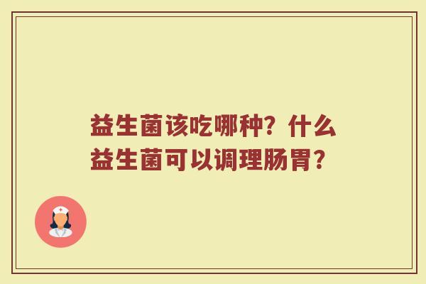 益生菌该吃哪种?什么益生菌可以调理肠胃? 益生菌该吃哪种?什么益生菌可以调理肠胃?