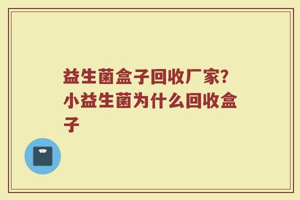 益生菌盒子回收厂家？小益生菌为什么回收盒子