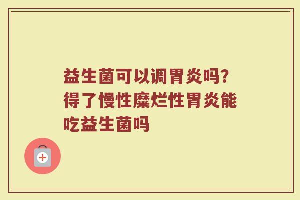 益生菌可以调胃炎吗？得了慢性糜烂性胃炎能吃益生菌吗