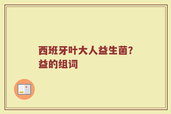 西班牙叶大人益生菌？益的组词