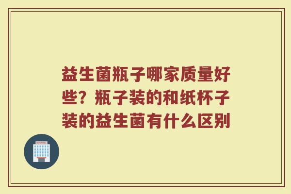 益生菌瓶子哪家质量好些？瓶子装的和纸杯子装的益生菌有什么区别