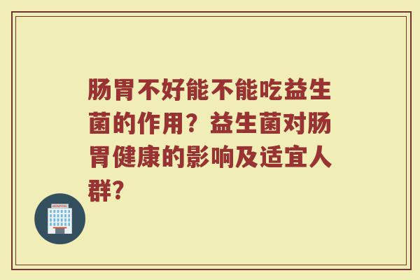 肠胃不好能不能吃益生菌的作用？益生菌对肠胃健康的影响及适宜人群？