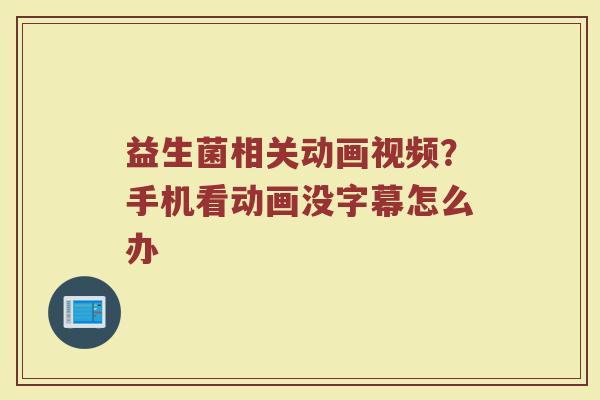 益生菌相关动画视频？手机看动画没字幕怎么办