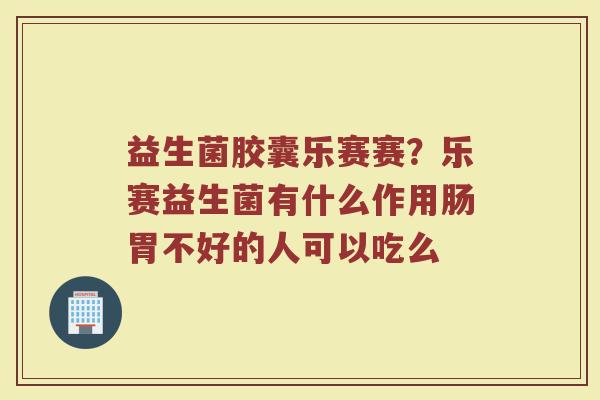 益生菌胶囊乐赛赛？乐赛益生菌有什么作用肠胃不好的人可以吃么
