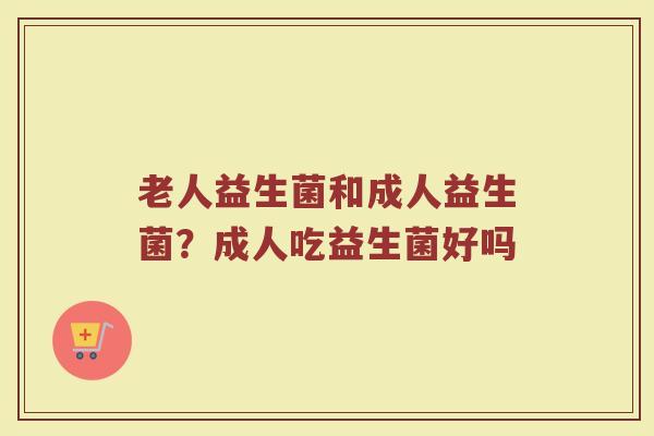 老人益生菌和成人益生菌？成人吃益生菌好吗