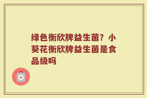 绿色衡欣牌益生菌？小葵花衡欣牌益生菌是食品级吗