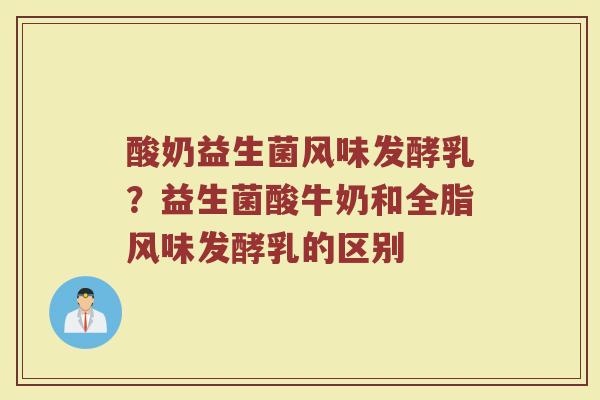 酸奶益生菌风味发酵乳?益生菌酸牛奶和全脂风味发酵乳的区别 酸奶益生菌风味发酵乳?益生菌酸牛奶和全脂风味发酵乳的区别