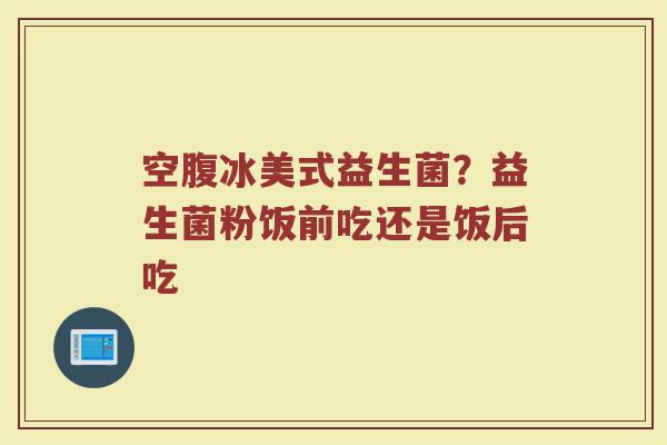 空腹冰美式益生菌？益生菌粉饭前吃还是饭后吃