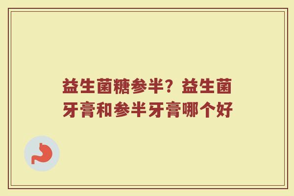 益生菌糖参半？益生菌牙膏和参半牙膏哪个好