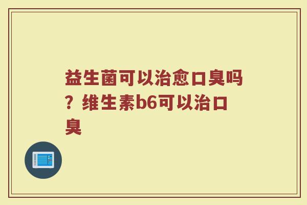 益生菌可以治愈口臭吗？维生素b6可以治口臭