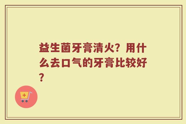 益生菌牙膏清火？用什么去口气的牙膏比较好？