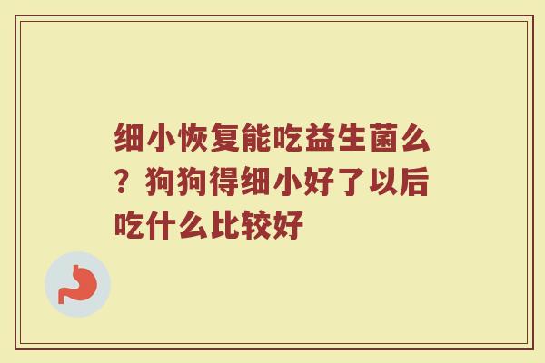 细小恢复能吃益生菌么？狗狗得细小好了以后吃什么比较好