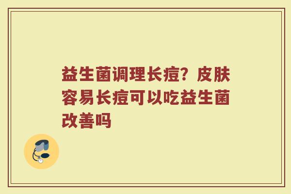 益生菌调理长痘？皮肤容易长痘可以吃益生菌改善吗