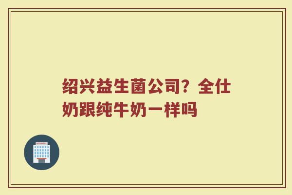 绍兴益生菌公司？全仕奶跟纯牛奶一样吗