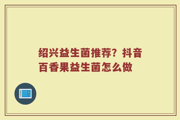 绍兴益生菌推荐?抖音百香果益生菌怎么做 绍兴益生菌推荐?抖音百香果益生菌怎么做