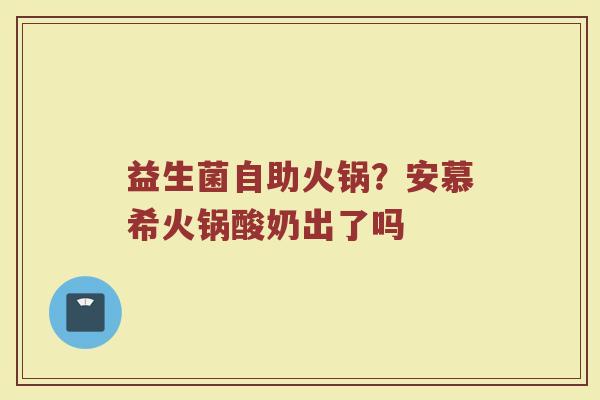 益生菌自助火锅?安慕希火锅酸奶出了吗 益生菌自助火锅?安慕希火锅酸奶出了吗