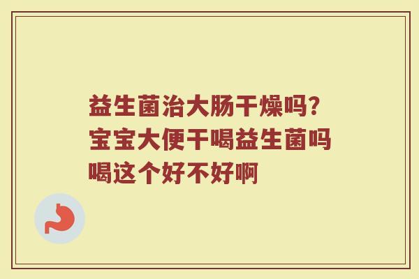 益生菌治大肠干燥吗？宝宝大便干喝益生菌吗喝这个好不好啊