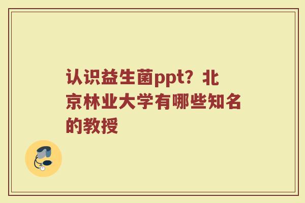 认识益生菌ppt?北京林业大学有哪些知名的教授 认识益生菌ppt?北京林业大学有哪些知名的教授