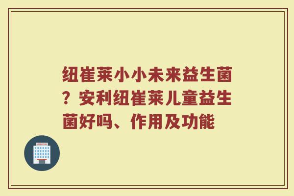 纽崔莱小小未来益生菌？安利纽崔莱儿童益生菌好吗、作用及功能