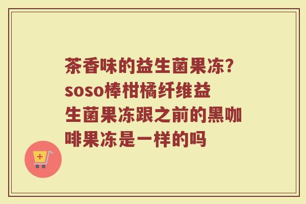 茶香味的益生菌果冻？soso棒柑橘纤维益生菌果冻跟之前的黑咖啡果冻是一样的吗