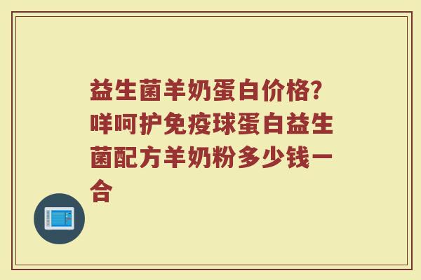 益生菌羊奶蛋白价格？咩呵护免疫球蛋白益生菌配方羊奶粉多少钱一合