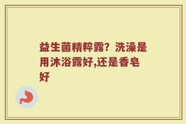 益生菌精粹露？洗澡是用沐浴露好,还是香皂好
