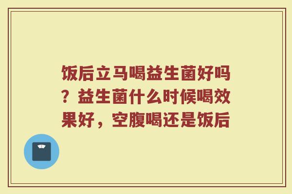 饭后立马喝益生菌好吗？益生菌什么时候喝效果好，空腹喝还是饭后