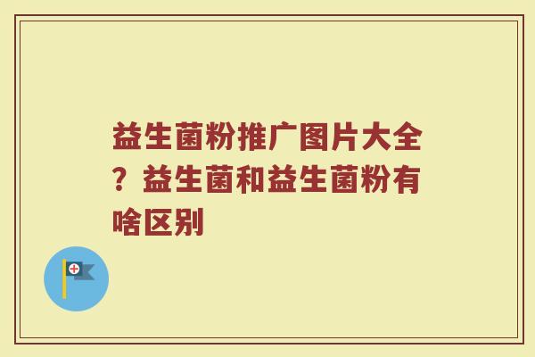 益生菌粉推广图片大全？益生菌和益生菌粉有啥区别