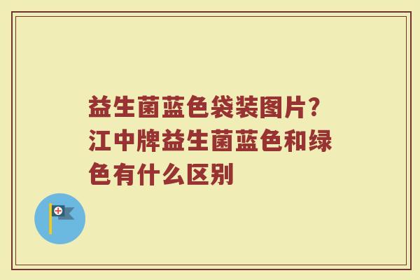 益生菌蓝色袋装图片?江中牌益生菌蓝色和绿色有什么区别 益生菌蓝色袋装图片?江中牌益生菌蓝色和绿色有什么区别