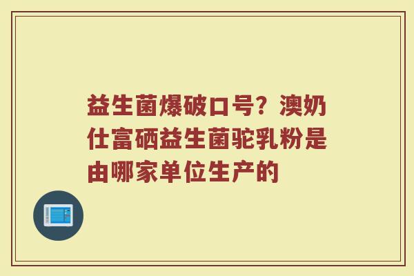 益生菌爆破口号?澳奶仕富硒益生菌驼乳粉是由哪家单位生产的 益生菌爆破口号?澳奶仕富硒益生菌驼乳粉是由哪家单位生产的