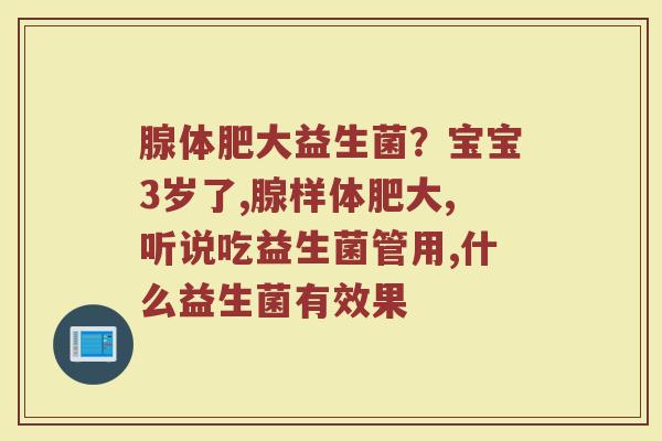 腺体肥大益生菌?宝宝3岁了,腺样体肥大,听说吃益生菌管用,什么益生菌有效果 腺体肥大益生菌?宝宝3岁了,腺样体肥大,听说吃益生菌管用,什么益生菌有效果