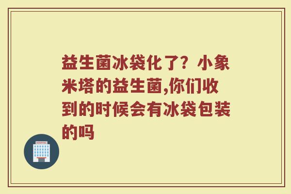 益生菌冰袋化了？小象米塔的益生菌,你们收到的时候会有冰袋包装的吗