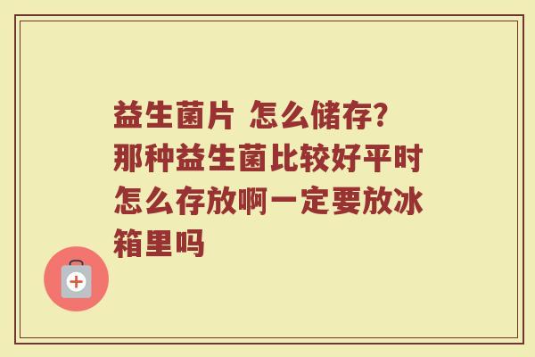 益生菌片 怎么储存？那种益生菌比较好平时怎么存放啊一定要放冰箱里吗