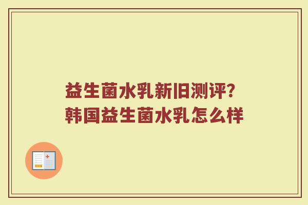 益生菌水乳新旧测评？韩国益生菌水乳怎么样