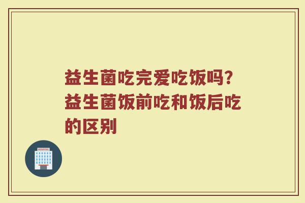益生菌吃完爱吃饭吗？益生菌饭前吃和饭后吃的区别