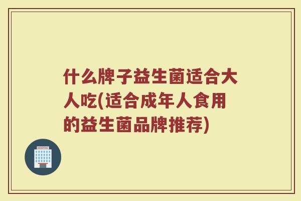 什么牌子益生菌适合大人吃(适合成年人食用的益生菌品牌推荐)