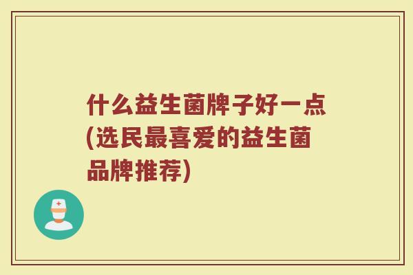 什么益生菌牌子好一点(选民喜爱的益生菌品牌推荐) 什么益生菌牌子好一点(选民喜爱的益生菌品牌推荐)