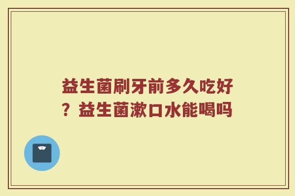 益生菌刷牙前多久吃好？益生菌漱口水能喝吗