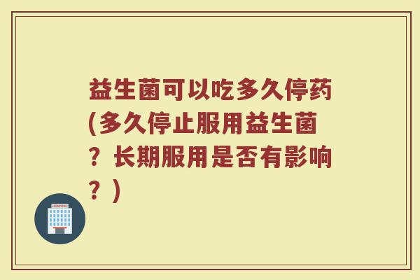 益生菌可以吃多久停药(多久停止服用益生菌？长期服用是否有影响？)